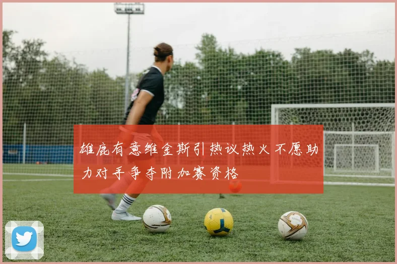 雄鹿有意维金斯引热议热火不愿助力对手争夺附加赛资格