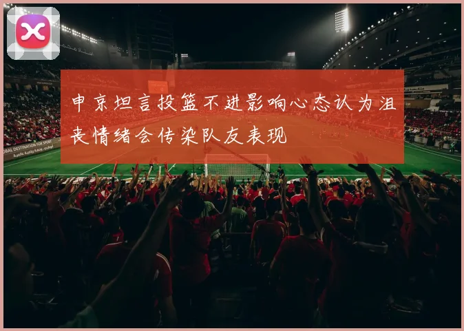 申京坦言投篮不进影响心态认为沮丧情绪会传染队友表现