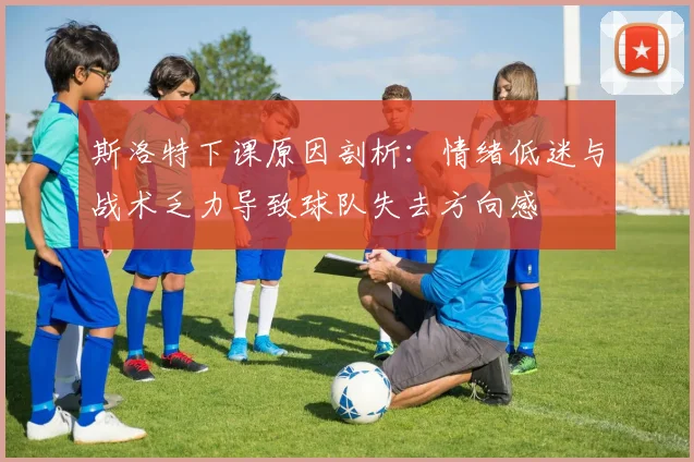 斯洛特下课原因剖析：情绪低迷与战术乏力导致球队失去方向感