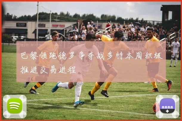 巴黎领跑德罗争夺战多特本周积极推进交易进程