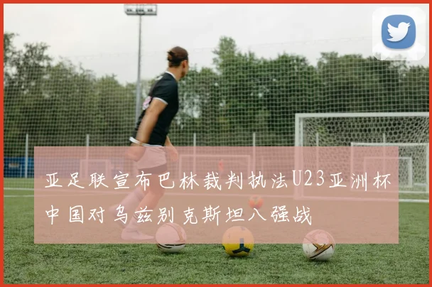 亚足联宣布巴林裁判执法U23亚洲杯中国对乌兹别克斯坦八强战