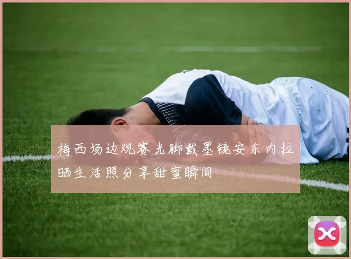 梅西场边观赛光脚戴墨镜安东内拉晒生活照分享甜蜜瞬间