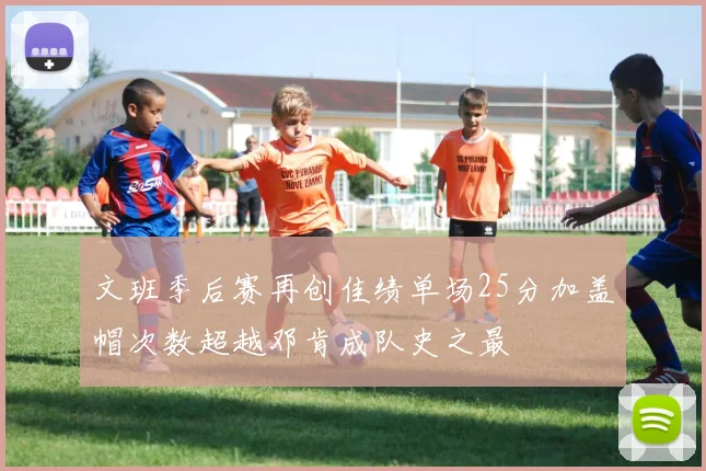 文班季后赛再创佳绩单场25分加盖帽次数超越邓肯成队史之最
