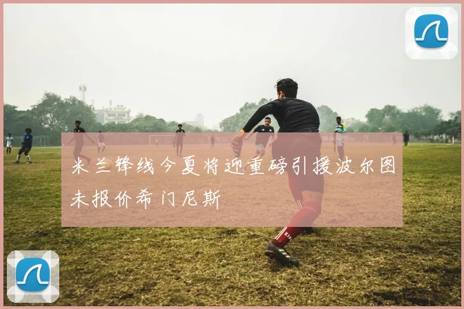 米兰锋线今夏将迎重磅引援波尔图未报价希门尼斯