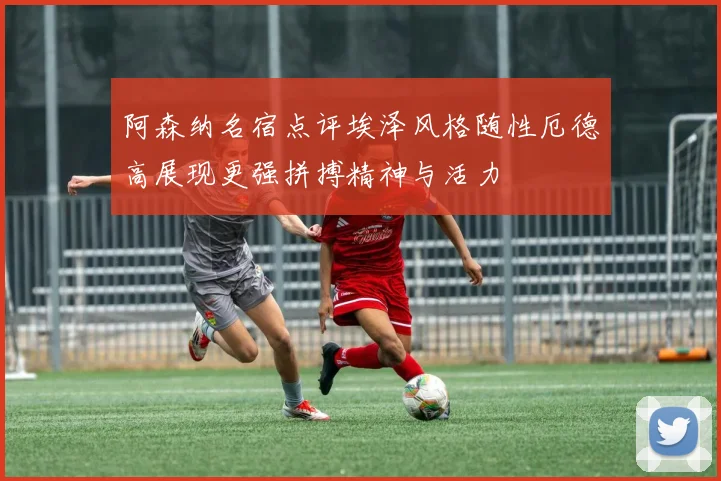 阿森纳名宿点评埃泽风格随性厄德高展现更强拼搏精神与活力