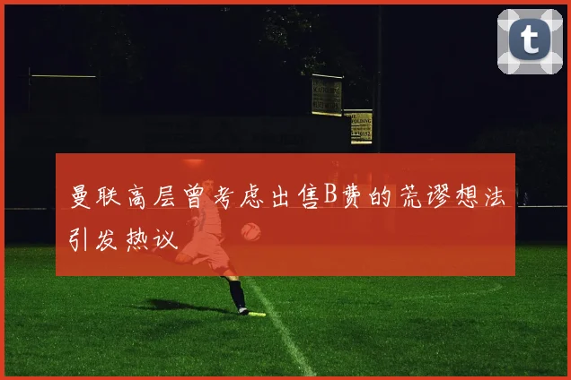 曼联高层曾考虑出售B费的荒谬想法引发热议