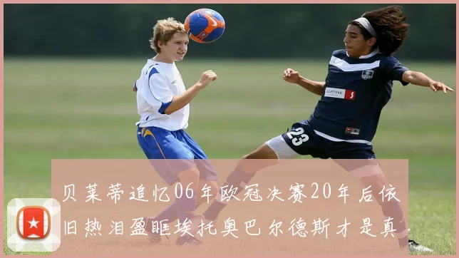 贝莱蒂追忆06年欧冠决赛20年后依旧热泪盈眶埃托奥巴尔德斯才是真正的英雄