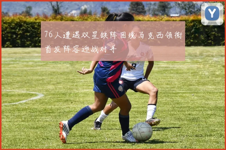 76人遭遇双星缺阵困境马克西领衔首发阵容迎战对手