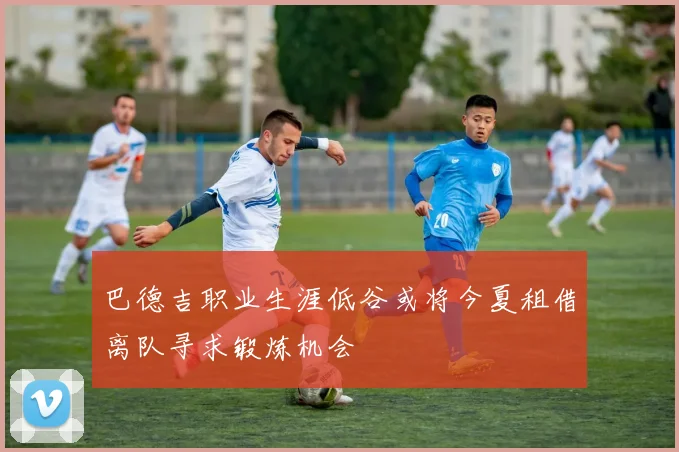 巴德吉职业生涯低谷或将今夏租借离队寻求锻炼机会