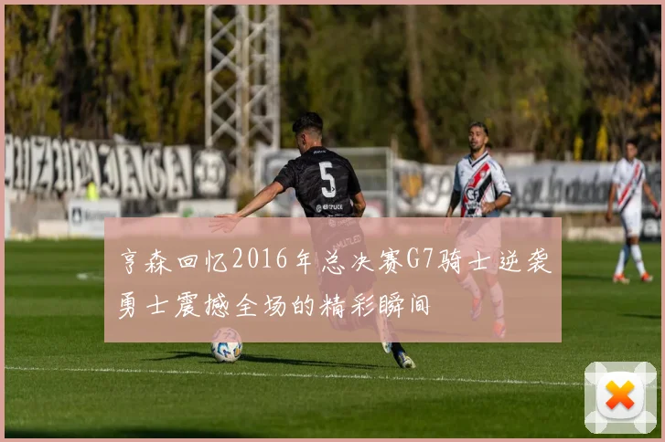 亨森回忆2016年总决赛G7骑士逆袭勇士震撼全场的精彩瞬间