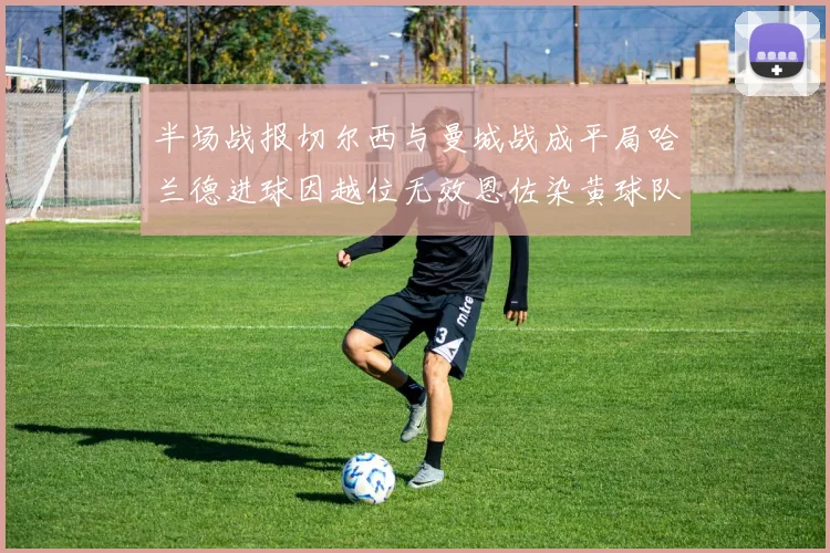 半场战报切尔西与曼城战成平局哈兰德进球因越位无效恩佐染黄球队表现低迷