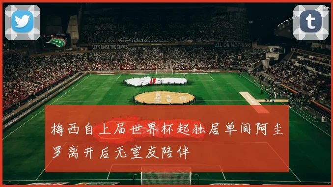梅西自上届世界杯起独居单间阿圭罗离开后无室友陪伴