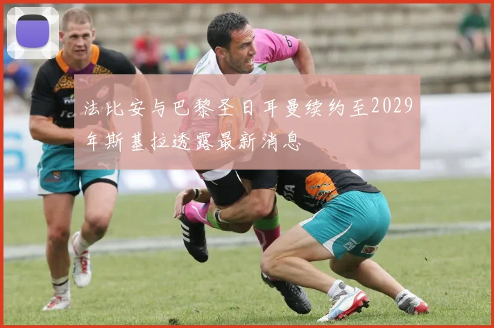 法比安与巴黎圣日耳曼续约至2029年斯基拉透露最新消息