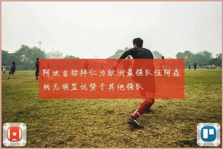 阿坎吉称拜仁为欧洲最强队伍阿森纳无明显优势于其他强队