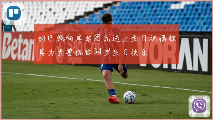姆巴佩向库尔图瓦送上生日祝福称其为怪兽祝你34岁生日快乐