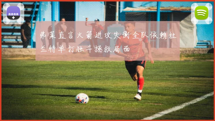 弗莱直言火箭进攻失衡全队依赖杜兰特单打独斗拯救局面